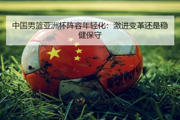 中国男篮亚洲杯阵容年轻化：激进变革还是稳健保守